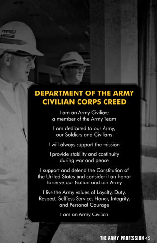 DEPARTMEnT Of THE ARMY
  CiViLiAn CORPS CREED
         I am an Army Civilian;
      a member of the Army Team
       I am dedicated to our Army,
         our Soldiers and Civilians
     I will always support the mission
     I provide stability and continuity
          during war and peace
 I support and defend the Constitution of
the United States and consider it an honor
     to serve our Nation and our Army
 I live the Army values of Loyalty, Duty,
Respect, Selfless Service, Honor, Integrity,
          and Personal Courage
          I am an Army Civilian



                             The Army Profession 45
 