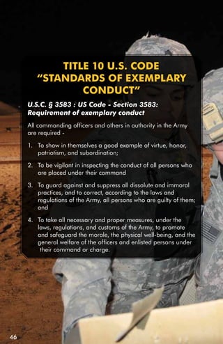 TiTLE 10 u.S. CODE
        “STAnDARDS Of ExEMPLARY
                COnDuCT”
     U.S.C. § 3583 : US Code - Section 3583:
     Requirement of exemplary conduct
     All commanding officers and others in authority in the Army
     are required -

     1. To show in themselves a good example of virtue, honor,
        patriotism, and subordination;

     2. To be vigilant in inspecting the conduct of all persons who
        are placed under their command

     3. To guard against and suppress all dissolute and immoral
        practices, and to correct, according to the laws and
        regulations of the Army, all persons who are guilty of them;
        and

     4. To take all necessary and proper measures, under the
        laws, regulations, and customs of the Army, to promote
        and safeguard the morale, the physical well-being, and the
        general welfare of the officers and enlisted persons under
         their command or charge.




46
 