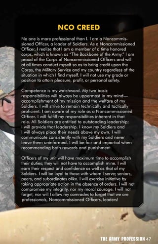 nCO CREED
No one is more professional than I. I am a Noncommis-
sioned Officer, a leader of Soldiers. As a Noncommissioned
Officer, I realize that I am a member of a time honored
corps, which is known as “The Backbone of the Army.” I am
proud of the Corps of Noncommissioned Officers and will
at all times conduct myself so as to bring credit upon the
Corps, the Military Service and my country regardless of the
situation in which I find myself. I will not use my grade or
position to attain pleasure, profit, or personal safety.

Competence is my watchword. My two basic
responsibilities will always be uppermost in my mind—
accomplishment of my mission and the welfare of my
Soldiers. I will strive to remain technically and tactically
proficient. I am aware of my role as a Noncommissioned
Officer. I will fulfill my responsibilities inherent in that
role. All Soldiers are entitled to outstanding leadership;
I will provide that leadership. I know my Soldiers and
I will always place their needs above my own. I will
communicate consistently with my Soldiers and never
leave them uninformed. I will be fair and impartial when
recommending both rewards and punishment.

Officers of my unit will have maximum time to accomplish
their duties; they will not have to accomplish mine. I will
earn their respect and confidence as well as that of my
Soldiers. I will be loyal to those with whom I serve; seniors,
peers, and subordinates alike. I will exercise initiative by
taking appropriate action in the absence of orders. I will not
compromise my integrity, nor my moral courage. I will not
forget, nor will I allow my comrades to forget that we are
professionals, Noncommissioned Officers, leaders!




                                           The Army Profession 47
 