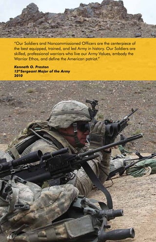 “Our Soldiers and Noncommissioned Officers are the centerpiece of
     the best equipped, trained, and led Army in history. Our Soldiers are
     skilled, professional warriors who live our Army Values, embody the
     Warrior Ethos, and define the American patriot.”
     Kenneth O. Preston
     13thSergeant Major of the Army
     2010




48
 