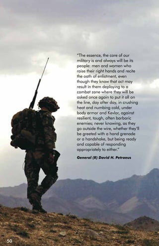 “The essence, the core of our
     military is and always will be its
     people: men and women who
     raise their right hands and recite
     the oath of enlistment, even
     though they know that act may
     result in them deploying to a
     combat zone where they will be
     asked once again to put it all on
     the line, day after day, in crushing
     heat and numbing cold, under
     body armor and Kevlar, against
     resilient, tough, often barbaric
     enemies; never knowing, as they
     go outside the wire, whether they’ll
     be greeted with a hand grenade
     or a handshake, but being ready
     and capable of responding
     appropriately to either.”
     General (R) David H. Petraeus




50
 