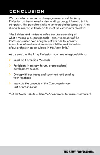 ConClUsion
We must inform, inspire, and engage members of the Army
Profession on the renewed understandings brought forward in this
campaign. This pamphlet seeks to generate dialog across our Army
during this period of transition to meet the campaign’s objective:

“For Soldiers and leaders to refine our understanding of
what it means to be professionals—expert members of the
Profession—after over nine years of war and to recommit
to a culture of service and the responsibilities and behaviors
of our profession as articulated in the Army Ethic.”

As a steward of the Army Profession, you have a responsibility to:
i   Read the Campaign Materials
i   Participate in a study, forum, or professional
    development session
i   Dialog with comrades and coworkers and send us
    your feedback
i   Inculcate the concepts of the Campaign in your
    unit or organization

Visit the CAPE website at http://CAPE.army.mil for more information!




                                               THE ARMY PROFESSION 51
 