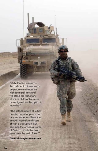 “Duty, Honor, Country—
     the code which those words
     perpetuate embraces the
     highest moral laws and
     will stand the test of any
     ethics or philosophies ever
     promulgated for the uplift of
     mankind.”

     “The soldier, above all other
     people, prays for peace, for
     he must suffer and bear the
     deepest wounds and scars
     of war. But always in our
     ears ring the ominous words
     of Plato,…: ‘Only the dead
     have seen the end of war.’”
     General Douglas MacArthur



52
 