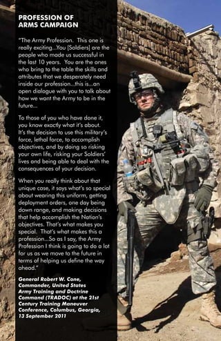 PROfESSiOn Of
     ARMS CAMPAiGn

     “The Army Profession. This one is
     really exciting...You [Soldiers] are the
     people who made us successful in
     the last 10 years. You are the ones
     who bring to the table the skills and
     attributes that we desperately need
     inside our profession...this is...an
     open dialogue with you to talk about
     how we want the Army to be in the
     future...

     To those of you who have done it,
     you know exactly what it’s about.
     It’s the decision to use this military’s
     force, lethal force, to accomplish
     objectives, and by doing so risking
     your own life, risking your Soldiers’
     lives and being able to deal with the
     consequences of your decision.

     When you really think about that
     unique case, it says what’s so special
     about wearing this uniform, getting
     deployment orders, one day being
     down range, and making decisions
     that help accomplish the Nation’s
     objectives. That’s what makes you
     special. That’s what makes this a
     profession...So as I say, the Army
     Profession I think is going to do a lot
     for us as we move to the future in
     terms of helping us define the way
     ahead.”
     General Robert W. Cone,
     Commander, United States
     Army Training and Doctrine
     Command (TRADOC) at the 21st
     Century Training Maneuver
     Conference, Columbus, Georgia,
     13 September 2011


iv
 