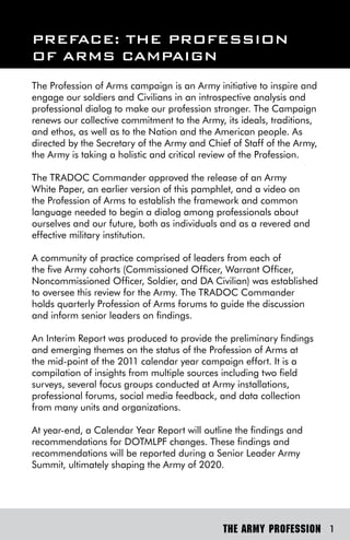 PreFACe: The ProFession
oF Arms CAmPAign
The Profession of Arms campaign is an Army initiative to inspire and
engage our soldiers and Civilians in an introspective analysis and
professional dialog to make our profession stronger. The Campaign
renews our collective commitment to the Army, its ideals, traditions,
and ethos, as well as to the Nation and the American people. As
directed by the Secretary of the Army and Chief of Staff of the Army,
the Army is taking a holistic and critical review of the Profession.

The TRADOC Commander approved the release of an Army
White Paper, an earlier version of this pamphlet, and a video on
the Profession of Arms to establish the framework and common
language needed to begin a dialog among professionals about
ourselves and our future, both as individuals and as a revered and
effective military institution.

A community of practice comprised of leaders from each of
the five Army cohorts (Commissioned Officer, Warrant Officer,
Noncommissioned Officer, Soldier, and DA Civilian) was established
to oversee this review for the Army. The TRADOC Commander
holds quarterly Profession of Arms forums to guide the discussion
and inform senior leaders on findings.

An Interim Report was produced to provide the preliminary findings
and emerging themes on the status of the Profession of Arms at
the mid-point of the 2011 calendar year campaign effort. It is a
compilation of insights from multiple sources including two field
surveys, several focus groups conducted at Army installations,
professional forums, social media feedback, and data collection
from many units and organizations.

At year-end, a Calendar Year Report will outline the findings and
recommendations for DOTMLPF changes. These findings and
recommendations will be reported during a Senior Leader Army
Summit, ultimately shaping the Army of 2020.




                                              THE ARMY PROFESSION 1
 