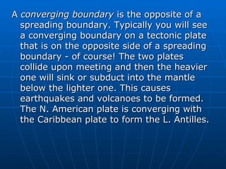 A converging boundary is the opposite of a
  spreading boundary. Typically you will see
  a converging boundary on a tectonic plate
  that is on the opposite side of a spreading
  boundary - of course! The two plates
  collide upon meeting and then the heavier
  one will sink or subduct into the mantle
  below the lighter one. This causes
  earthquakes and volcanoes to be formed.
  The N. American plate is converging with
  the Caribbean plate to form the L. Antilles.
 