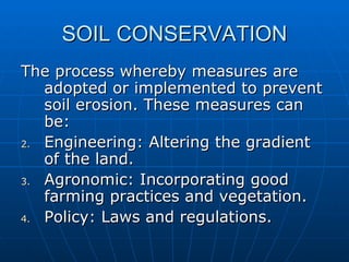 SOIL CONSERVATION
The process whereby measures are
   adopted or implemented to prevent
   soil erosion. These measures can
   be:
2. Engineering: Altering the gradient
   of the land.
3. Agronomic: Incorporating good
   farming practices and vegetation.
4. Policy: Laws and regulations.
 
