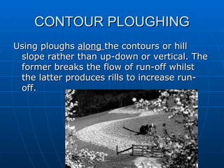 CONTOUR PLOUGHING
Using ploughs along the contours or hill
 slope rather than up-down or vertical. The
 former breaks the flow of run-off whilst
 the latter produces rills to increase run-
 off.
 