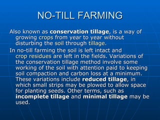NO-TILL FARMING
Also known as conservation tillage, is a way of
  growing crops from year to year without
  disturbing the soil through tillage.
In no-till farming the soil is left intact and
  crop residues are left in the fields. Variations of
  the conservation tillage method involve some
  working of the soil with attention paid to keeping
  soil compaction and carbon loss at a minimum.
  These variations include reduced tillage, in
  which small strips may be plowed to allow space
  for planting seeds. Other terms, such as
  incomplete tillage and minimal tillage may be
  used.
 