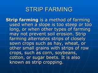 STRIP FARMING
Strip farming is a method of farming
 used when a slope is too steep or too
 long, or when other types of farming
 may not prevent soil erosion. Strip
 farming alternates strips of closely
 sown crops such as hay, wheat, or
 other small grains with strips of row
 crops, such as corn, soybeans,
 cotton, or sugar beets. It is also
 known as strip cropping.
 