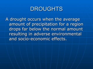 DROUGHTS
A drought occurs when the average
 amount of precipitation for a region
 drops far below the normal amount
 resulting in adverse environmental
 and socio-economic effects.
 