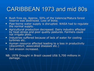 CARIBBEAN 1973 and mid 80s
   Bush fires eg. Approx. 50% of the Valencia/Matura forest
    reserve was destroyed. Loss of biota.
   Pipe-borne water supply is disrupted. WASA had to regulate
    the normal supply.
   Agricultural production decreased. Dairy industry affected
    by heat-stress and poor quality pastures. Farmers could
    not irrigate plots.
   Industries suffered because of lack of water for cooling
    turbines etc.
   Human resource affected leading to a loss in productivity
    (discomfort; associated diseases etc.)
   Soil erosion increased.

NB: 1978 Drought in Brazil caused US$ 5,700 millions in
  damage.
 