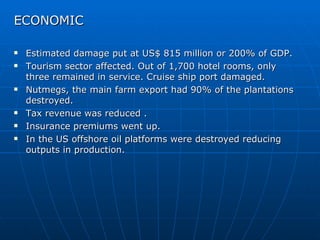 ECONOMIC

   Estimated damage put at US$ 815 million or 200% of GDP.
   Tourism sector affected. Out of 1,700 hotel rooms, only
    three remained in service. Cruise ship port damaged.
   Nutmegs, the main farm export had 90% of the plantations
    destroyed.
   Tax revenue was reduced .
   Insurance premiums went up.
   In the US offshore oil platforms were destroyed reducing
    outputs in production.
 