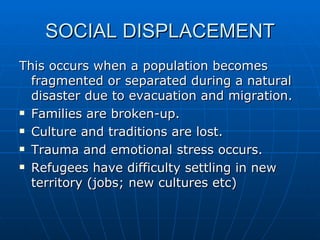SOCIAL DISPLACEMENT
This occurs when a population becomes
  fragmented or separated during a natural
  disaster due to evacuation and migration.
 Families are broken-up.

 Culture and traditions are lost.

 Trauma and emotional stress occurs.

 Refugees have difficulty settling in new

  territory (jobs; new cultures etc)
 