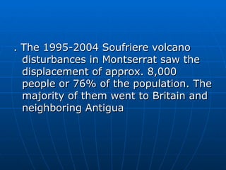 . The 1995-2004 Soufriere volcano
  disturbances in Montserrat saw the
  displacement of approx. 8,000
  people or 76% of the population. The
  majority of them went to Britain and
  neighboring Antigua
 