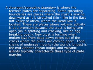 A divergent/spreading boundary is where the
  tectonic plates are separating. Some spreading
  boundaries are places where the crust is sinking
  downward as it is stretched thin - like in the East
  Rift Valley of Africa, where the Dead Sea is
  located. These are places where volcanic activity
  is at a premium because the crust is being torn
  open (as in splitting and cracking, like an egg
  breaking open). New crust is forming when
  molten lava from deep down oozes out of the
  cracks where the plates are coming apart . Long
  chains of undersea mounts (the world's longest is
  the mid-Atlantic Ocean Ridge) and volcanic
  islands typically characterize these type of plate
  margins
 