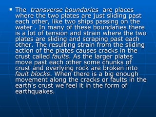    The transverse boundaries are places
    where the two plates are just sliding past
    each other, like two ships passing on the
    water . In many of these boundaries there
    is a lot of tension and strain where the two
    plates are sliding and scraping past each
    other. The resulting strain from the sliding
    action of the plates causes cracks in the
    crust called faults. As the larger plates
    move past each other some chunks of
    crust and overlying rock are broken into
    fault blocks. When there is a big enough
    movement along the cracks or faults in the
    earth's crust we feel it in the form of
    earthquakes.
 