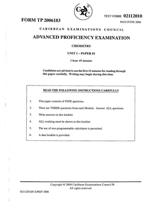 ,a _x
lnt a.- 
IY^ I
 '1-/ rESr coDE 02112010
--l
MAY/JUNE 2006
CARIBBEAN EXAMINATIONS COUNCIL
FORM TP 2006183
ADVANCED PROFICIENCY EXAMINATION
CHEMISTRY
UNITl-PAPEROl
t hour 45 minutes
candidates are advised to use the first 15 minutes for reading through
this paper carefully. Writing may begin during this time.
l
READ THE FOLLOWING INSTRUCTIONS CAREFULLY
1. This paper consists of NINE questions.
2- There are THREE questions from each Module. Answer ALL questions.
3. Write answers in this booklet.
4- ALL working must be shown in this booklet.
5. The use of non-programmable calculators is permitted.
6. A data booklet is provided.
Copyright @ 2004 Caribbean Examinations Council @.
All rights reserved.
I
' 0211201O/CAPE/F 2006
I
 