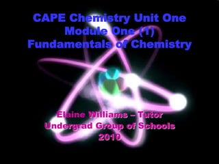 CAPE Chemistry Unit One
Module One (1)
Fundamentals of Chemistry
Elaine Williams – Tutor
Undergrad Group of Schools
2010
 