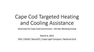Cape Cod Targeted Heating
and Cooling Assistance
Overview for Cape Cod Commission – Ad Hoc Working Group
March 6, 2015
DPU / DOER / MassCEC / Cape Light Compact / National Grid
 