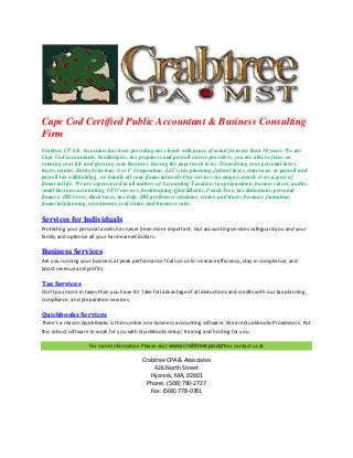 Cape Cod Certified Public Accountant & Business Consulting
Firm
Crabtree CPA & Associates has been providing our clients with peace of mind for more than 30 years. We are
Cape Cod accountants, bookkeepers, tax preparers and payroll service providers, you are able to focus on
running your life and growing your business, leaving the paperwork to us. From doing your personal taxes,
trusts, estates, Entity Selection, S or C Corporation, LLCs, tax planning, federal taxes, state taxes or payroll and
payroll tax withholding, we handle all your financial needs.Our services encompass nearly every aspect of
financial life. We are experienced in all matters of Accounting Taxation, tax preparation, business taxes, audits,
small business accounting, CFO services, bookkeeping, QuickBooks, Peach Tree, tax deductions, personal
finance, IRS levies, Back taxes, tax help, IRS problem resolutions, estates and trusts, business formation,
financial planning, investments, real estate, and business sales.

Services for Individuals
Protecting your personal assets has never been more important. Our accounting services safeguard you and your
family and optimize all your hard-earned dollars.

Business Services
Are you running your business at peak performance? Call on us to increase efficiency, stay in compliance, and
boost revenue and profits.

Tax Services
Don't pay more in taxes than you have to! Take full advantage of all deductions and credits with our tax planning,
compliance, and preparation services.

Quickbooks Services
There's a reason QuickBooks is the number one business accounting software. We are Quickbooks Proadvisors. Put
this robust software to work for you with QuickBooks setup, training and hosting for you.
For more Information Please visit www.crabtreecpa.comor contact us at

Crabtree CPA & Associates
426 North Street
Hyannis, MA, 02601
Phone: (508) 790-2727
Fax: (508) 778-0781

 