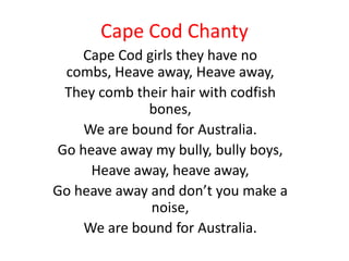 Cape Cod Chanty
    Cape Cod girls they have no
 combs, Heave away, Heave away,
 They comb their hair with codfish
             bones,
    We are bound for Australia.
Go heave away my bully, bully boys,
     Heave away, heave away,
Go heave away and don’t you make a
              noise,
    We are bound for Australia.
 