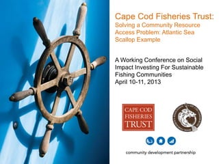 Cape Cod Fisheries Trust:
Solving a Community Resource
Access Problem: Atlantic Sea
Scallop Example
A Working Conference on Social
Impact Investing For Sustainable
Fishing Communities
April 10-11, 2013

 