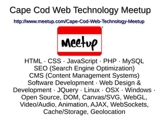 Cape Cod Web Technology MeetupCape Cod Web Technology Meetup
http://www.meetup.com/Cape-Cod-Web-Technology-Meetuphttp://www.meetup.com/Cape-Cod-Web-Technology-Meetup
HTML · CSS · JavaScript · PHP · MySQL
SEO (Search Engine Optimization)
CMS (Content Management Systems)
Software Development · Web Design &
Development · JQuery · Linux · OSX · Windows ·
Open Source, DOM, Canvas/SVG, WebGL,
Video/Audio, Animation, AJAX, WebSockets,
Cache/Storage, Geolocation
 