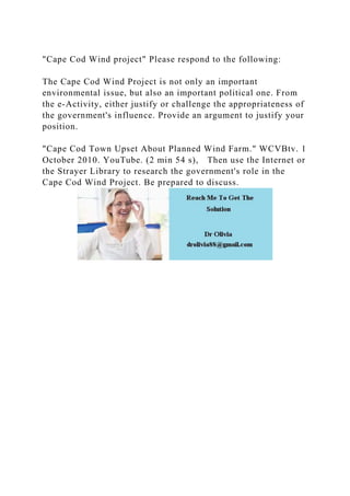 "Cape Cod Wind project" Please respond to the following:
The Cape Cod Wind Project is not only an important
environmental issue, but also an important political one. From
the e-Activity, either justify or challenge the appropriateness of
the government's influence. Provide an argument to justify your
position.
"Cape Cod Town Upset About Planned Wind Farm." WCVBtv. 1
October 2010. YouTube. (2 min 54 s), Then use the Internet or
the Strayer Library to research the government's role in the
Cape Cod Wind Project. Be prepared to discuss.
 