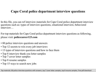 Cape Coral police department interview questions 
In this file, you can ref interview materials for Cape Coral police department interview 
questions such as: types of interview questions, situational interview, behavioral 
interview… 
For top materials for Cape Coral police department interview questions as following, 
please visit: policecareer123.com 
• 80 police interview questions and answers 
• Top 12 secrets to win every job interviews 
• 13 types of interview questions and how to face them 
• Top 8 interview thank you letter samples 
• Top 7 cover letter samples 
• Top 8 resume samples 
• Top 15 ways to search new jobs 
Top materials: 80 police interview questions with answers, top 7 cover letter samples, top 8 resume samples. Free pdf download 
 
