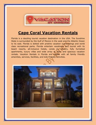 Cape Coral Vacation Rentals
Florida is a dazzling tourist vacation destination in the USA. The Sunshine
State is surrounded by the Gulf of Mexico in the west and the Atlantic Ocean
to its east. Florida is dotted with pristine vacation surroundings and world
class recreational parks. Florida entertain vacationer and tourist with its
beach resorts, all-inclusive hotels, condo by owners, fully furnished
apartments, luxury villas and wide array of clean and spacious vacation
rentals. Vacation Rentals in Florida are loaded with all family friendly
amenities, services, facilities, and kids-friendly activities.
 