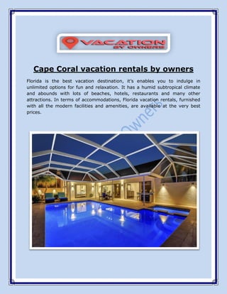 Cape Coral vacation rentals by owners
Florida is the best vacation destination, it’s enables you to indulge in
unlimited options for fun and relaxation. It has a humid subtropical climate
and abounds with lots of beaches, hotels, restaurants and many other
attractions. In terms of accommodations, Florida vacation rentals, furnished
with all the modern facilities and amenities, are available at the very best
prices.
 