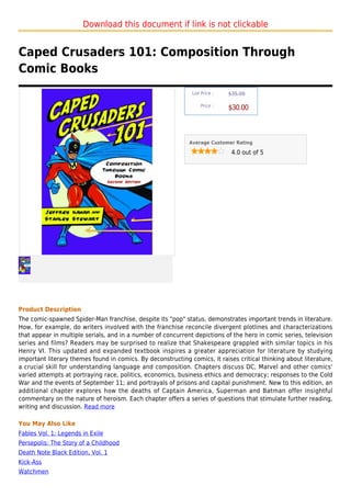 Download this document if link is not clickable


Caped Crusaders 101: Composition Through
Comic Books
                                                               List Price :   $35.00

                                                                   Price :
                                                                              $30.00



                                                             Average Customer Rating

                                                                               4.0 out of 5




Product Description
The comic-spawned Spider-Man franchise, despite its "pop" status, demonstrates important trends in literature.
How, for example, do writers involved with the franchise reconcile divergent plotlines and characterizations
that appear in multiple serials, and in a number of concurrent depictions of the hero in comic series, television
series and films? Readers may be surprised to realize that Shakespeare grappled with similar topics in his
Henry VI. This updated and expanded textbook inspires a greater appreciation for literature by studying
important literary themes found in comics. By deconstructing comics, it raises critical thinking about literature,
a crucial skill for understanding language and composition. Chapters discuss DC, Marvel and other comics'
varied attempts at portraying race, politics, economics, business ethics and democracy; responses to the Cold
War and the events of September 11; and portrayals of prisons and capital punishment. New to this edition, an
additional chapter explores how the deaths of Captain America, Superman and Batman offer insightful
commentary on the nature of heroism. Each chapter offers a series of questions that stimulate further reading,
writing and discussion. Read more

You May Also Like
Fables Vol. 1: Legends in Exile
Persepolis: The Story of a Childhood
Death Note Black Edition, Vol. 1
Kick-Ass
Watchmen
 