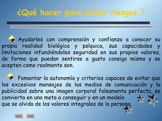 ¿Qué hacer para evitar riesgos ?
Ayudarles con comprensión y confianza a conocer su
propia realidad biológica y psíquica, sus capacidades y
limitaciones infundiéndoles seguridad en sus propios valores,
de forma que puedan sentirse a gusto consigo misma y se
acepten como realmente son.
Fomentar la autonomía y criterios capaces de evitar que
los excesivos mensajes de los medios de comunicación y la
publicidad sobre una imagen corporal falsamente perfecta, se
convierta en una meta a conseguir y en un modelo
que se olvida de los valores integrales de la persona.
 