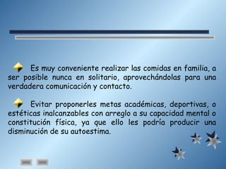 Es muy conveniente realizar las comidas en familia, a
ser posible nunca en solitario, aprovechándolas para una
verdadera comunicación y contacto.
Evitar proponerles metas académicas, deportivas, o
estéticas inalcanzables con arreglo a su capacidad mental o
constitución física, ya que ello les podría producir una
disminución de su autoestima.
 
