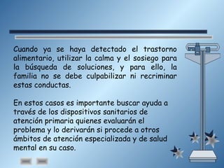 Cuando ya se haya detectado el trastorno
alimentario, utilizar la calma y el sosiego para
la búsqueda de soluciones, y para ello, la
familia no se debe culpabilizar ni recriminar
estas conductas.
En estos casos es importante buscar ayuda a
través de los dispositivos sanitarios de
atención primaria quienes evaluarán el
problema y lo derivarán si procede a otros
ámbitos de atención especializada y de salud
mental en su caso.
 