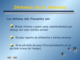 Síntomas de la Anorexia
Los síntomas más frecuentes son:
Miedo intenso a ganar peso, manteniéndolo por
debajo del valor mínimo normal.
Escasa ingesta de alimentos o dietas severas.
Gran pérdida de peso (frecuentemente en un
período breve de tiempo).
 