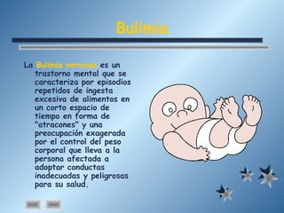 Bulimia
La Bulimia nerviosa es un
trastorno mental que se
caracteriza por episodios
repetidos de ingesta
excesiva de alimentos en
un corto espacio de
tiempo en forma de
"atracones" y una
preocupación exagerada
por el control del peso
corporal que lleva a la
persona afectada a
adoptar conductas
inadecuadas y peligrosas
para su salud.
 