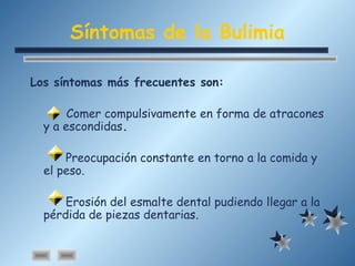 Síntomas de la Bulimia
Los síntomas más frecuentes son:
Comer compulsivamente en forma de atracones
y a escondidas.
Preocupación constante en torno a la comida y
el peso.
Erosión del esmalte dental pudiendo llegar a la
pérdida de piezas dentarias.
 