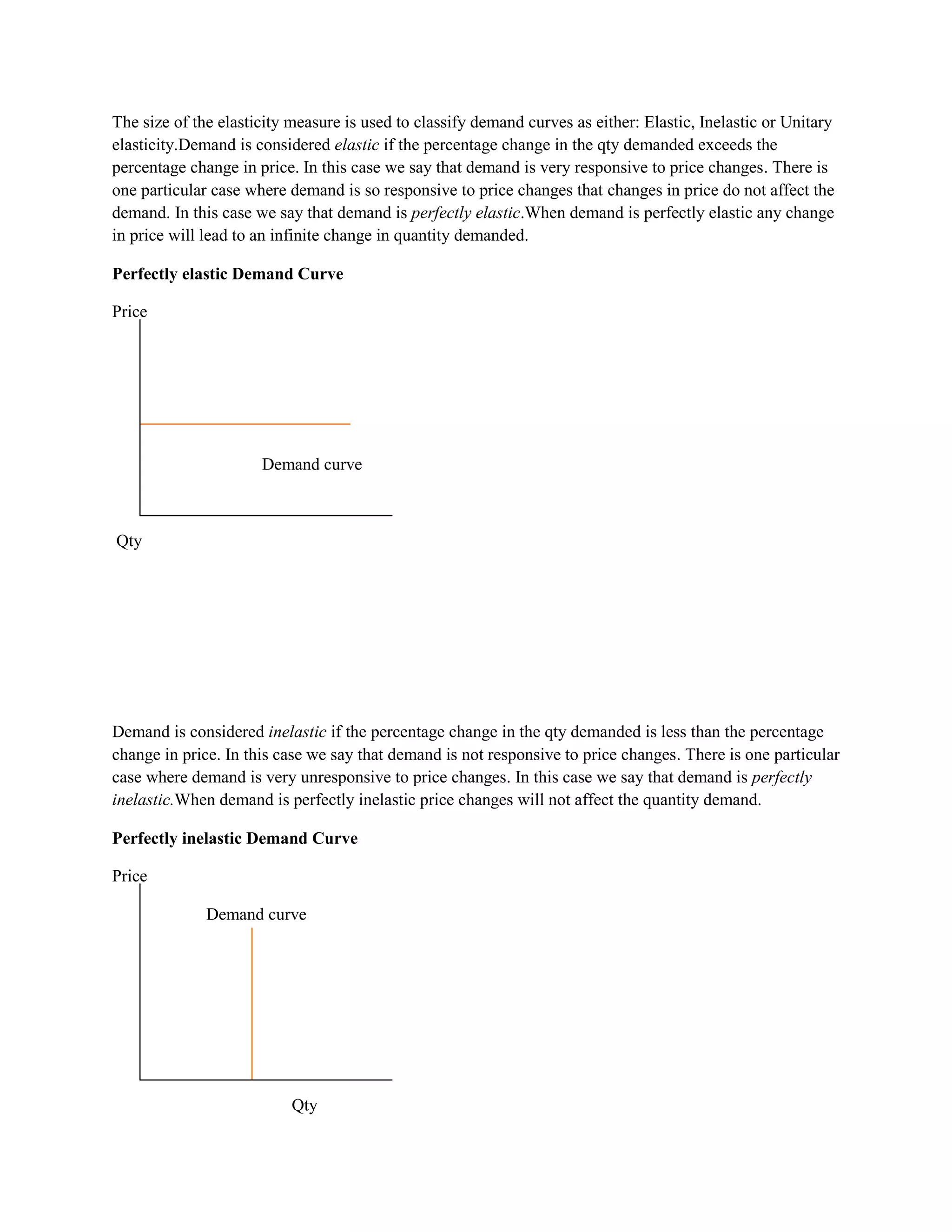 The size of the elasticity measure is used to classify demand curves as either: Elastic, Inelastic or Unitary
elasticity.Demand is considered elastic if the percentage change in the qty demanded exceeds the
percentage change in price. In this case we say that demand is very responsive to price changes. There is
one particular case where demand is so responsive to price changes that changes in price do not affect the
demand. In this case we say that demand is perfectly elastic.When demand is perfectly elastic any change
in price will lead to an infinite change in quantity demanded.

Perfectly elastic Demand Curve

Price




                      Demand curve



Qty




Demand is considered inelastic if the percentage change in the qty demanded is less than the percentage
change in price. In this case we say that demand is not responsive to price changes. There is one particular
case where demand is very unresponsive to price changes. In this case we say that demand is perfectly
inelastic.When demand is perfectly inelastic price changes will not affect the quantity demand.

Perfectly inelastic Demand Curve

Price

              Demand curve




                           Qty
 