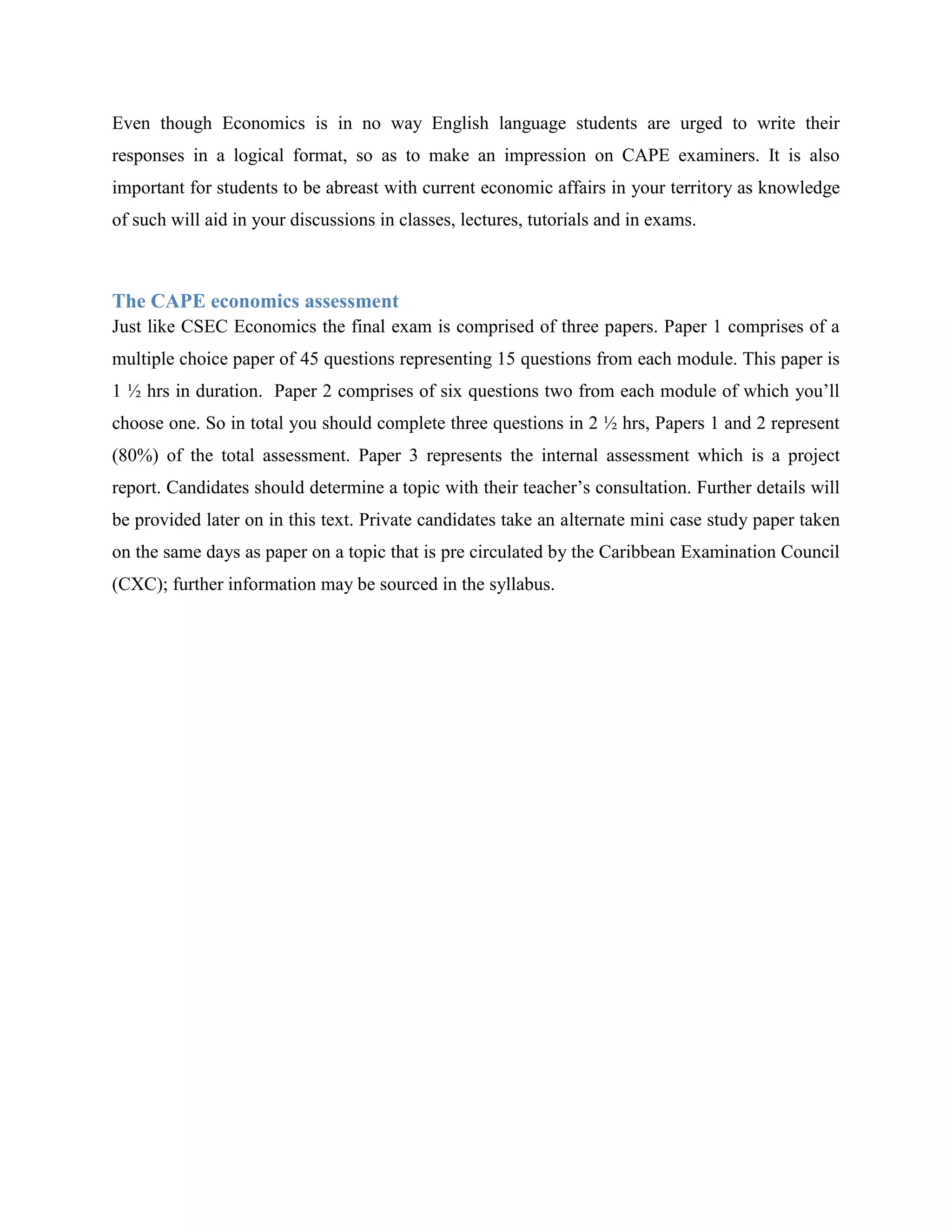 Even though Economics is in no way English language students are urged to write their
responses in a logical format, so as to make an impression on CAPE examiners. It is also
important for students to be abreast with current economic affairs in your territory as knowledge
of such will aid in your discussions in classes, lectures, tutorials and in exams.



The CAPE economics assessment
Just like CSEC Economics the final exam is comprised of three papers. Paper 1 comprises of a
multiple choice paper of 45 questions representing 15 questions from each module. This paper is
1 ½ hrs in duration. Paper 2 comprises of six questions two from each module of which you‟ll
choose one. So in total you should complete three questions in 2 ½ hrs, Papers 1 and 2 represent
(80%) of the total assessment. Paper 3 represents the internal assessment which is a project
report. Candidates should determine a topic with their teacher‟s consultation. Further details will
be provided later on in this text. Private candidates take an alternate mini case study paper taken
on the same days as paper on a topic that is pre circulated by the Caribbean Examination Council
(CXC); further information may be sourced in the syllabus.
 