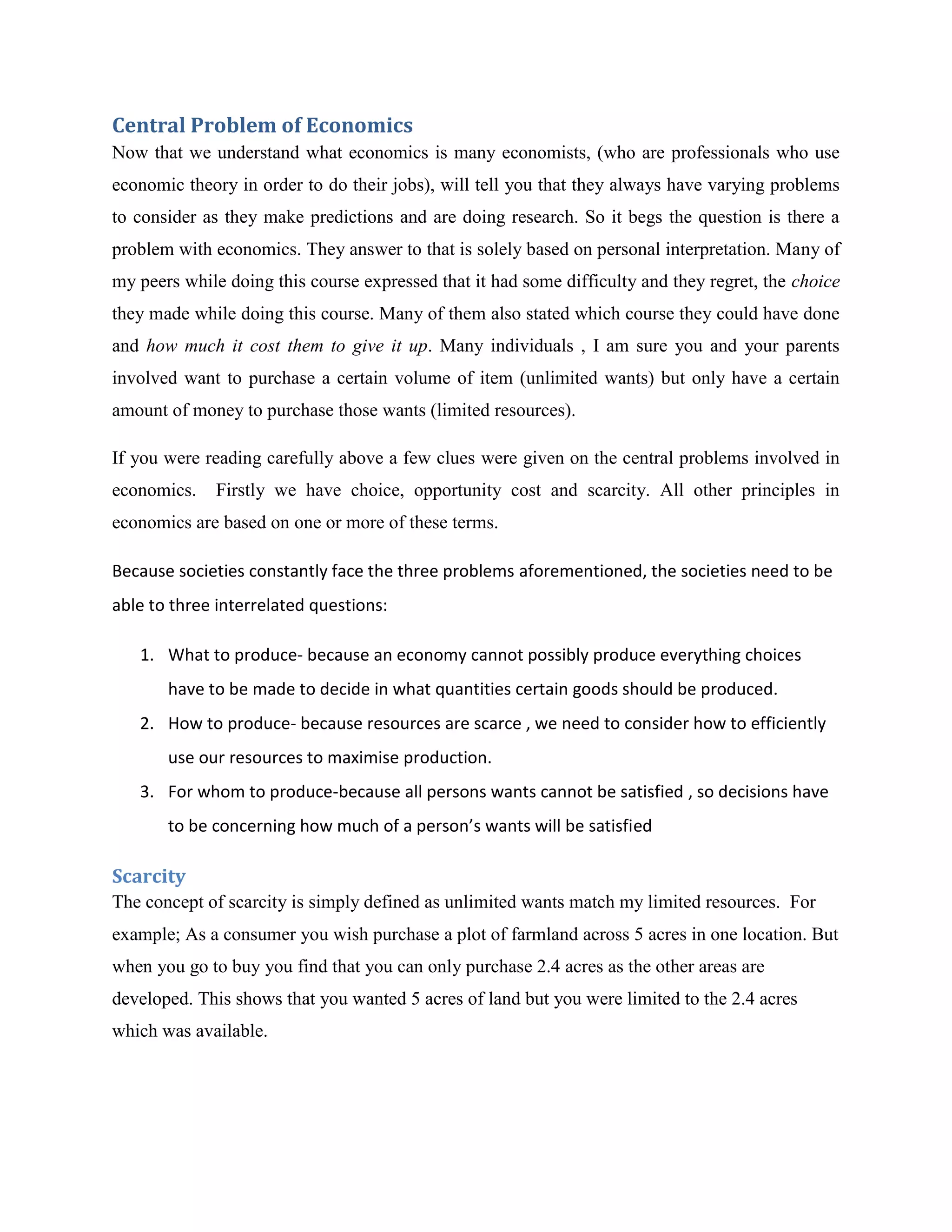Central Problem of Economics
Now that we understand what economics is many economists, (who are professionals who use
economic theory in order to do their jobs), will tell you that they always have varying problems
to consider as they make predictions and are doing research. So it begs the question is there a
problem with economics. They answer to that is solely based on personal interpretation. Many of
my peers while doing this course expressed that it had some difficulty and they regret, the choice
they made while doing this course. Many of them also stated which course they could have done
and how much it cost them to give it up. Many individuals , I am sure you and your parents
involved want to purchase a certain volume of item (unlimited wants) but only have a certain
amount of money to purchase those wants (limited resources).

If you were reading carefully above a few clues were given on the central problems involved in
economics.   Firstly we have choice, opportunity cost and scarcity. All other principles in
economics are based on one or more of these terms.

Because societies constantly face the three problems aforementioned, the societies need to be
able to three interrelated questions:

   1. What to produce- because an economy cannot possibly produce everything choices
       have to be made to decide in what quantities certain goods should be produced.
   2. How to produce- because resources are scarce , we need to consider how to efficiently
       use our resources to maximise production.
   3. For whom to produce-because all persons wants cannot be satisfied , so decisions have
       to be concerning how much of a person’s wants will be satisfied

Scarcity
The concept of scarcity is simply defined as unlimited wants match my limited resources. For
example; As a consumer you wish purchase a plot of farmland across 5 acres in one location. But
when you go to buy you find that you can only purchase 2.4 acres as the other areas are
developed. This shows that you wanted 5 acres of land but you were limited to the 2.4 acres
which was available.
 