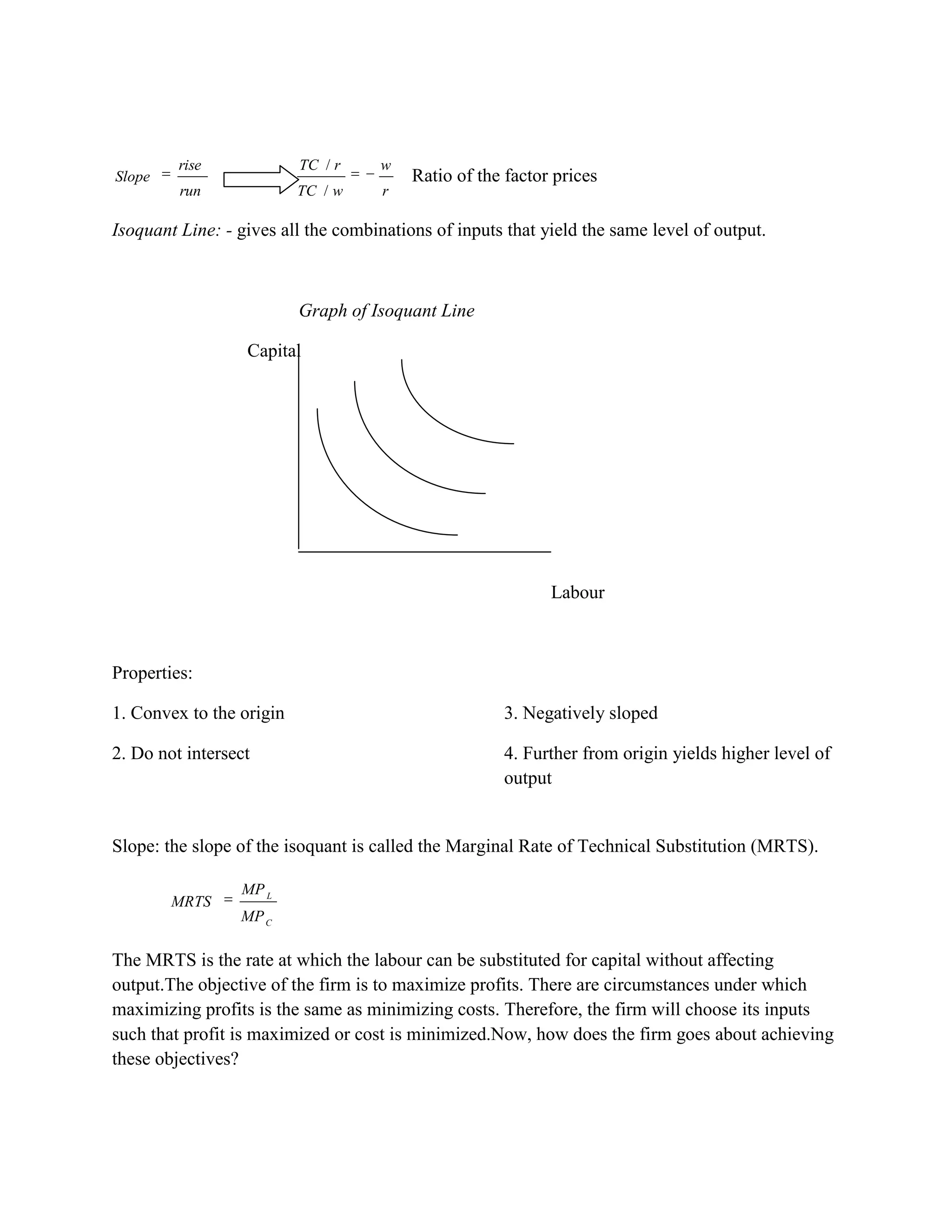 rise             TC / r    w
Slope                                    Ratio of the factor prices
         run              TC / w     r

Isoquant Line: - gives all the combinations of inputs that yield the same level of output.



                          Graph of Isoquant Line

                  Capital




                                                            Labour



Properties:

1. Convex to the origin                              3. Negatively sloped

2. Do not intersect                                  4. Further from origin yields higher level of
                                                     output


Slope: the slope of the isoquant is called the Marginal Rate of Technical Substitution (MRTS).

                 MP L
        MRTS
                 MP C

The MRTS is the rate at which the labour can be substituted for capital without affecting
output.The objective of the firm is to maximize profits. There are circumstances under which
maximizing profits is the same as minimizing costs. Therefore, the firm will choose its inputs
such that profit is maximized or cost is minimized.Now, how does the firm goes about achieving
these objectives?
 