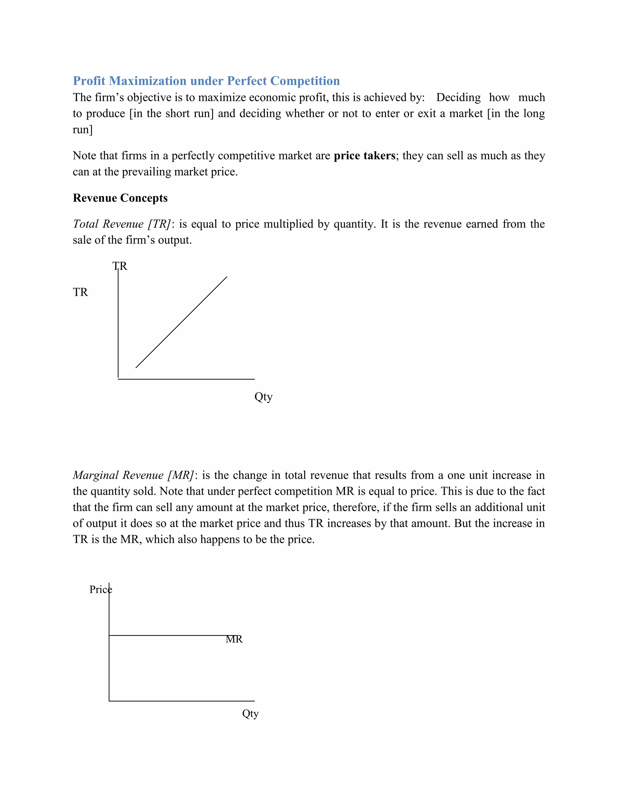 Profit Maximization under Perfect Competition
The firm‟s objective is to maximize economic profit, this is achieved by: Deciding how much
to produce [in the short run] and deciding whether or not to enter or exit a market [in the long
run]

Note that firms in a perfectly competitive market are price takers; they can sell as much as they
can at the prevailing market price.

Revenue Concepts

Total Revenue [TR]: is equal to price multiplied by quantity. It is the revenue earned from the
sale of the firm‟s output.

         TR

TR




                                       Qty




Marginal Revenue [MR]: is the change in total revenue that results from a one unit increase in
the quantity sold. Note that under perfect competition MR is equal to price. This is due to the fact
that the firm can sell any amount at the market price, therefore, if the firm sells an additional unit
of output it does so at the market price and thus TR increases by that amount. But the increase in
TR is the MR, which also happens to be the price.



     Price



                                MR




                                    Qty
 