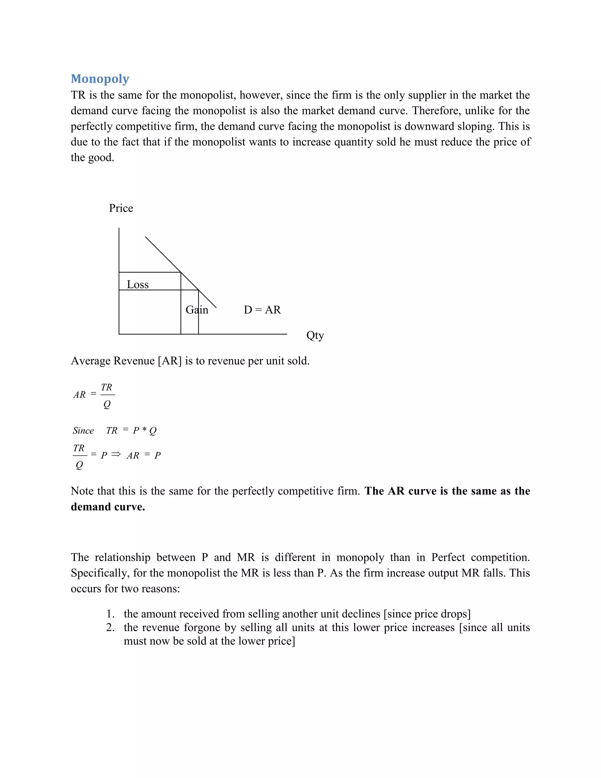Monopoly
TR is the same for the monopolist, however, since the firm is the only supplier in the market the
demand curve facing the monopolist is also the market demand curve. Therefore, unlike for the
perfectly competitive firm, the demand curve facing the monopolist is downward sloping. This is
due to the fact that if the monopolist wants to increase quantity sold he must reduce the price of
the good.



            Price




               Loss

                          Gain       D = AR

                                                  Qty

Average Revenue [AR] is to revenue per unit sold.

        TR
AR
        Q

Since   TR      P *Q
TR
        P      AR     P
 Q

Note that this is the same for the perfectly competitive firm. The AR curve is the same as the
demand curve.



The relationship between P and MR is different in monopoly than in Perfect competition.
Specifically, for the monopolist the MR is less than P. As the firm increase output MR falls. This
occurs for two reasons:

        1. the amount received from selling another unit declines [since price drops]
        2. the revenue forgone by selling all units at this lower price increases [since all units
           must now be sold at the lower price]
 