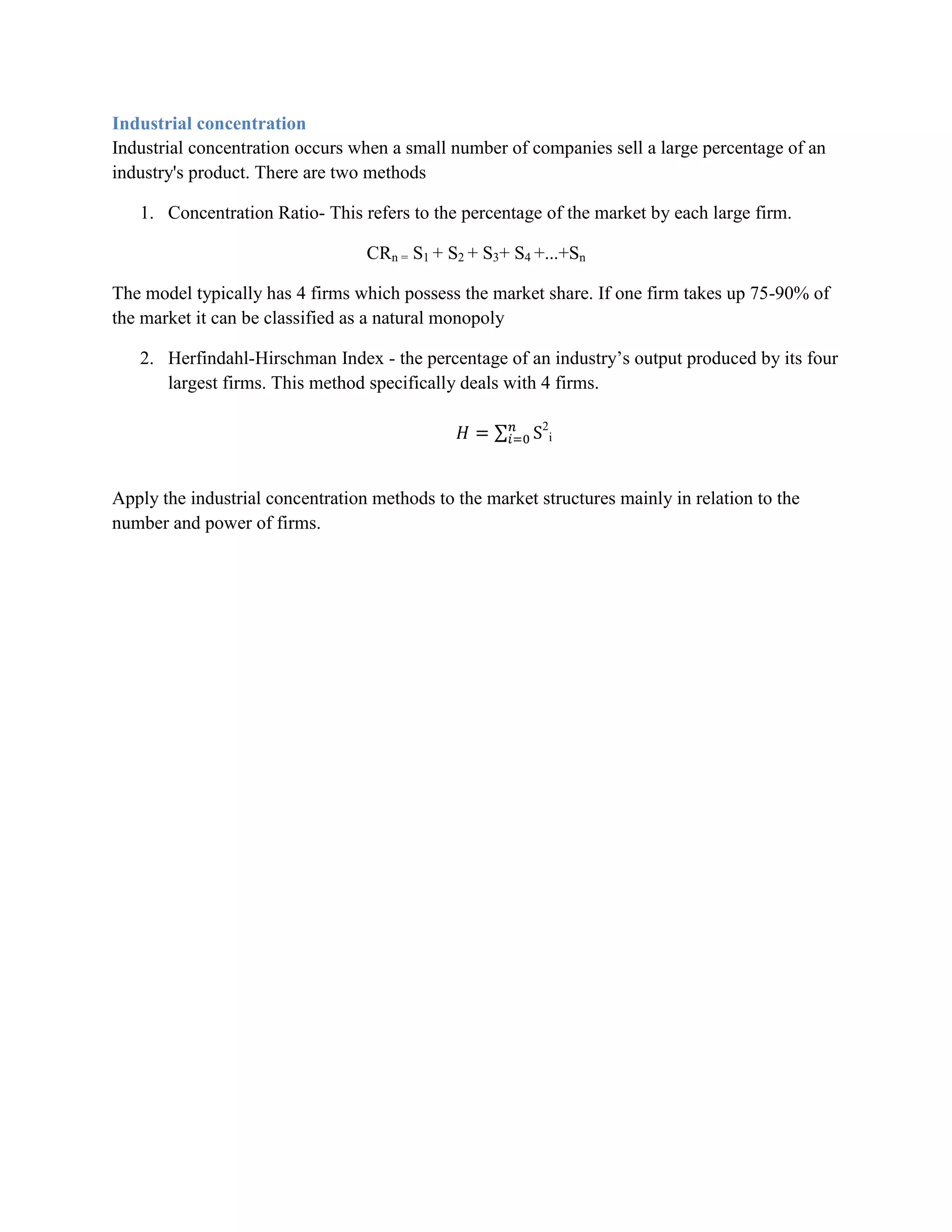 Industrial concentration
Industrial concentration occurs when a small number of companies sell a large percentage of an
industry's product. There are two methods

   1. Concentration Ratio- This refers to the percentage of the market by each large firm.

                                  CRn = S1 + S2 + S3+ S4 +...+Sn

The model typically has 4 firms which possess the market share. If one firm takes up 75-90% of
the market it can be classified as a natural monopoly

   2. Herfindahl-Hirschman Index - the percentage of an industry‟s output produced by its four
      largest firms. This method specifically deals with 4 firms.

                                                          2
                                                              i




Apply the industrial concentration methods to the market structures mainly in relation to the
number and power of firms.
 