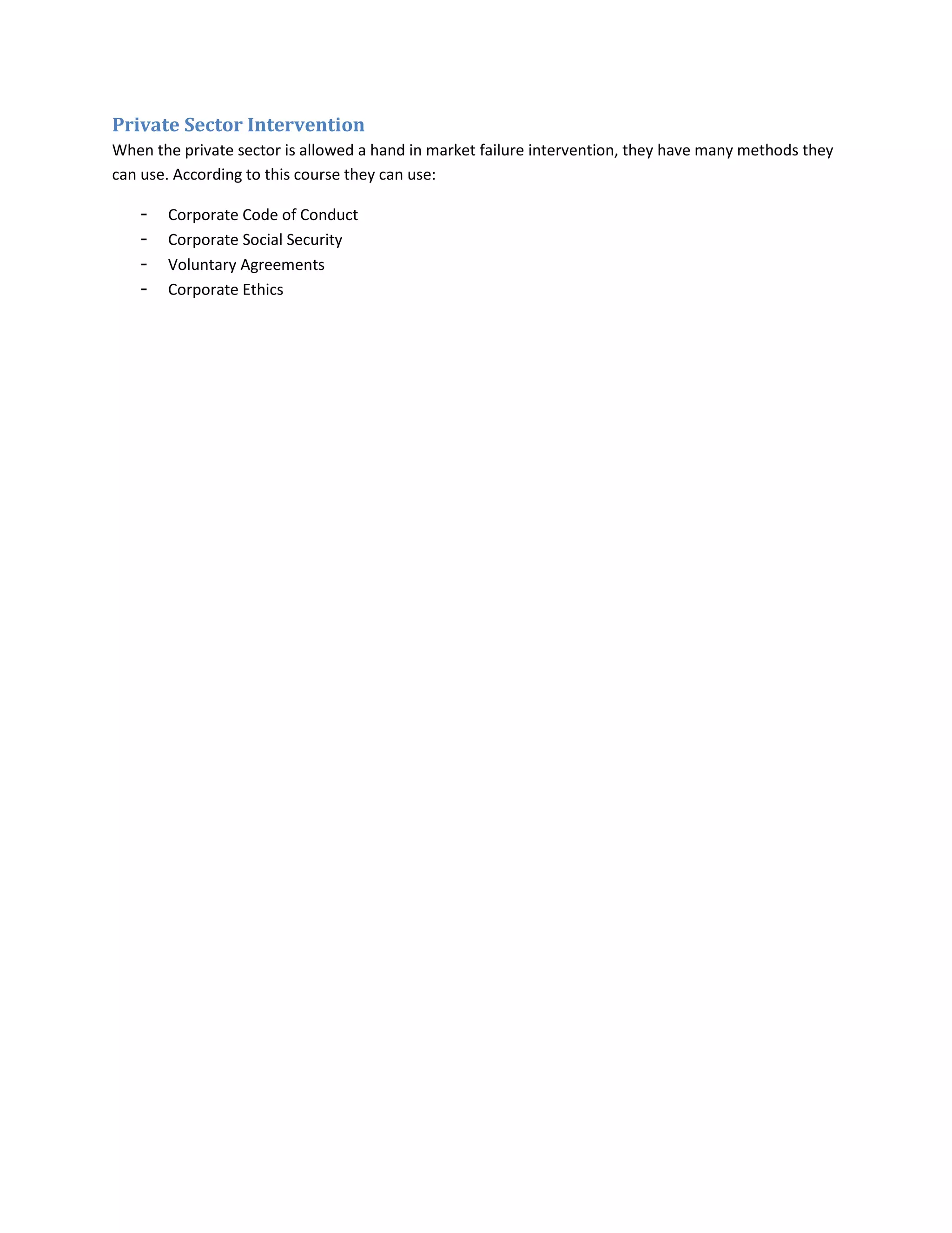Private Sector Intervention
When the private sector is allowed a hand in market failure intervention, they have many methods they
can use. According to this course they can use:

   -   Corporate Code of Conduct
   -   Corporate Social Security
   -   Voluntary Agreements
   -   Corporate Ethics
 