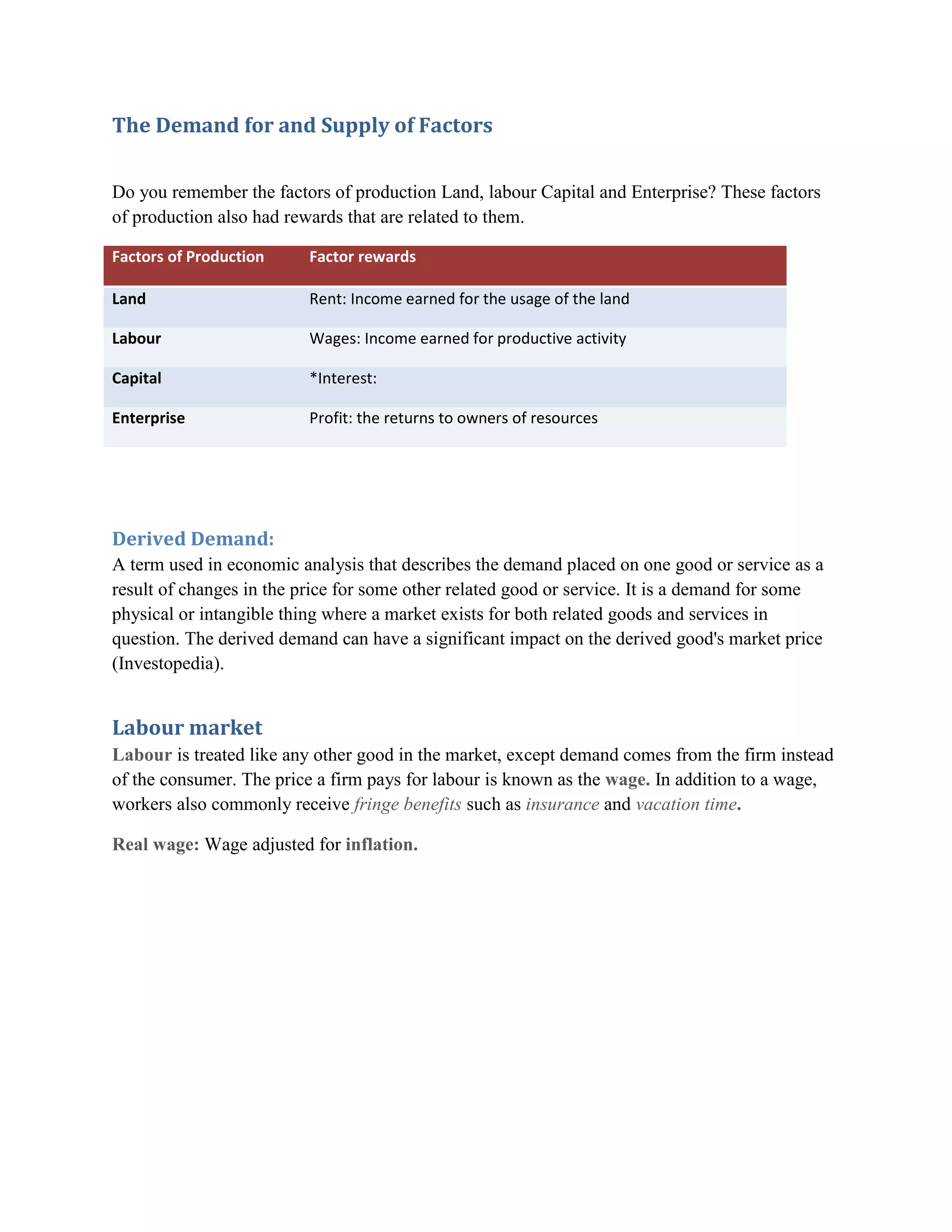 The Demand for and Supply of Factors

Do you remember the factors of production Land, labour Capital and Enterprise? These factors
of production also had rewards that are related to them.

Factors of Production     Factor rewards

Land                      Rent: Income earned for the usage of the land

Labour                    Wages: Income earned for productive activity

Capital                   *Interest:

Enterprise                Profit: the returns to owners of resources




Derived Demand:
A term used in economic analysis that describes the demand placed on one good or service as a
result of changes in the price for some other related good or service. It is a demand for some
physical or intangible thing where a market exists for both related goods and services in
question. The derived demand can have a significant impact on the derived good's market price
(Investopedia).


Labour market
Labour is treated like any other good in the market, except demand comes from the firm instead
of the consumer. The price a firm pays for labour is known as the wage. In addition to a wage,
workers also commonly receive fringe benefits such as insurance and vacation time.

Real wage: Wage adjusted for inflation.
 