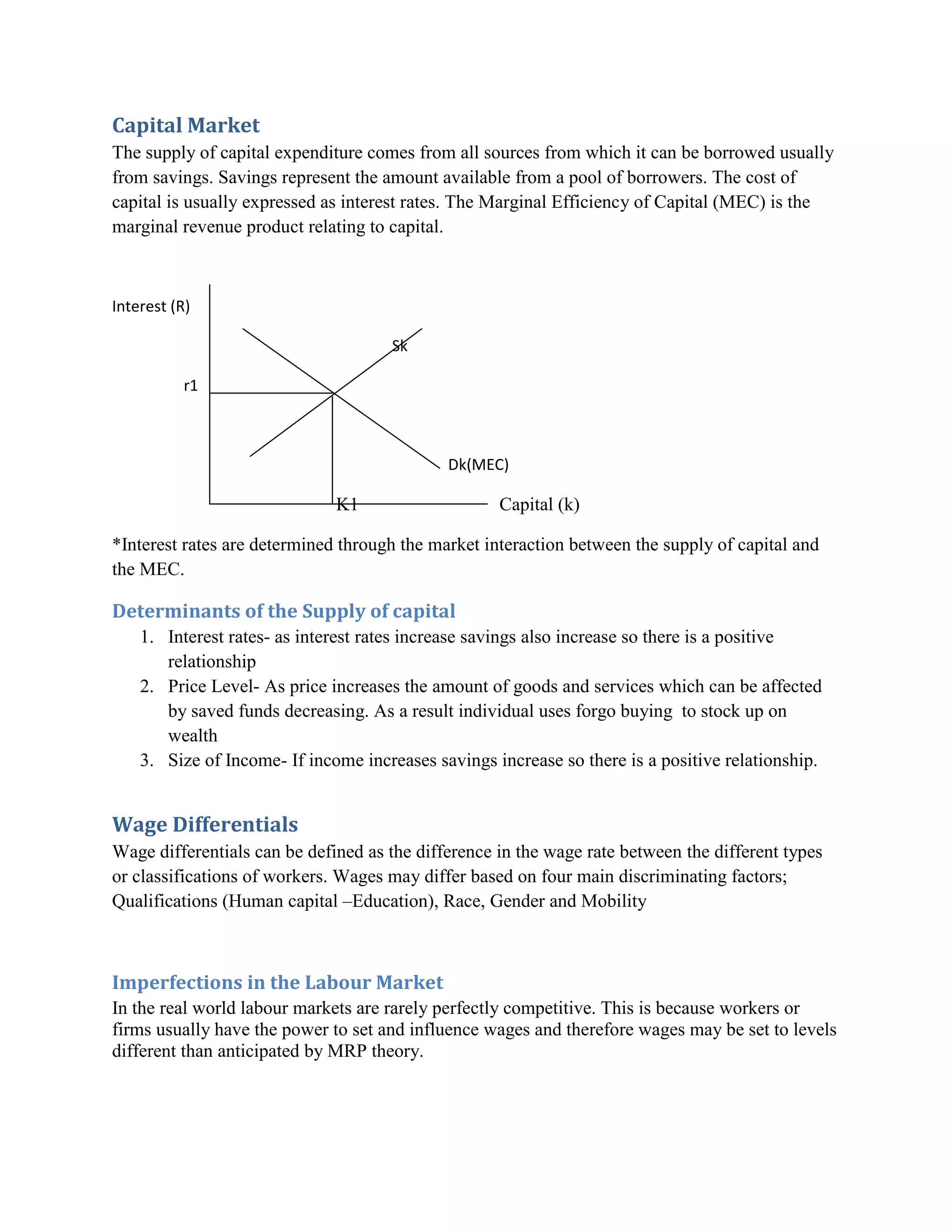 Capital Market
The supply of capital expenditure comes from all sources from which it can be borrowed usually
from savings. Savings represent the amount available from a pool of borrowers. The cost of
capital is usually expressed as interest rates. The Marginal Efficiency of Capital (MEC) is the
marginal revenue product relating to capital.



Interest (R)

                                      Sk

           r1



                                             Dk(MEC)

                              K1                    Capital (k)

*Interest rates are determined through the market interaction between the supply of capital and
the MEC.

Determinants of the Supply of capital
    1. Interest rates- as interest rates increase savings also increase so there is a positive
       relationship
    2. Price Level- As price increases the amount of goods and services which can be affected
       by saved funds decreasing. As a result individual uses forgo buying to stock up on
       wealth
    3. Size of Income- If income increases savings increase so there is a positive relationship.


Wage Differentials
Wage differentials can be defined as the difference in the wage rate between the different types
or classifications of workers. Wages may differ based on four main discriminating factors;
Qualifications (Human capital –Education), Race, Gender and Mobility



Imperfections in the Labour Market
In the real world labour markets are rarely perfectly competitive. This is because workers or
firms usually have the power to set and influence wages and therefore wages may be set to levels
different than anticipated by MRP theory.
 