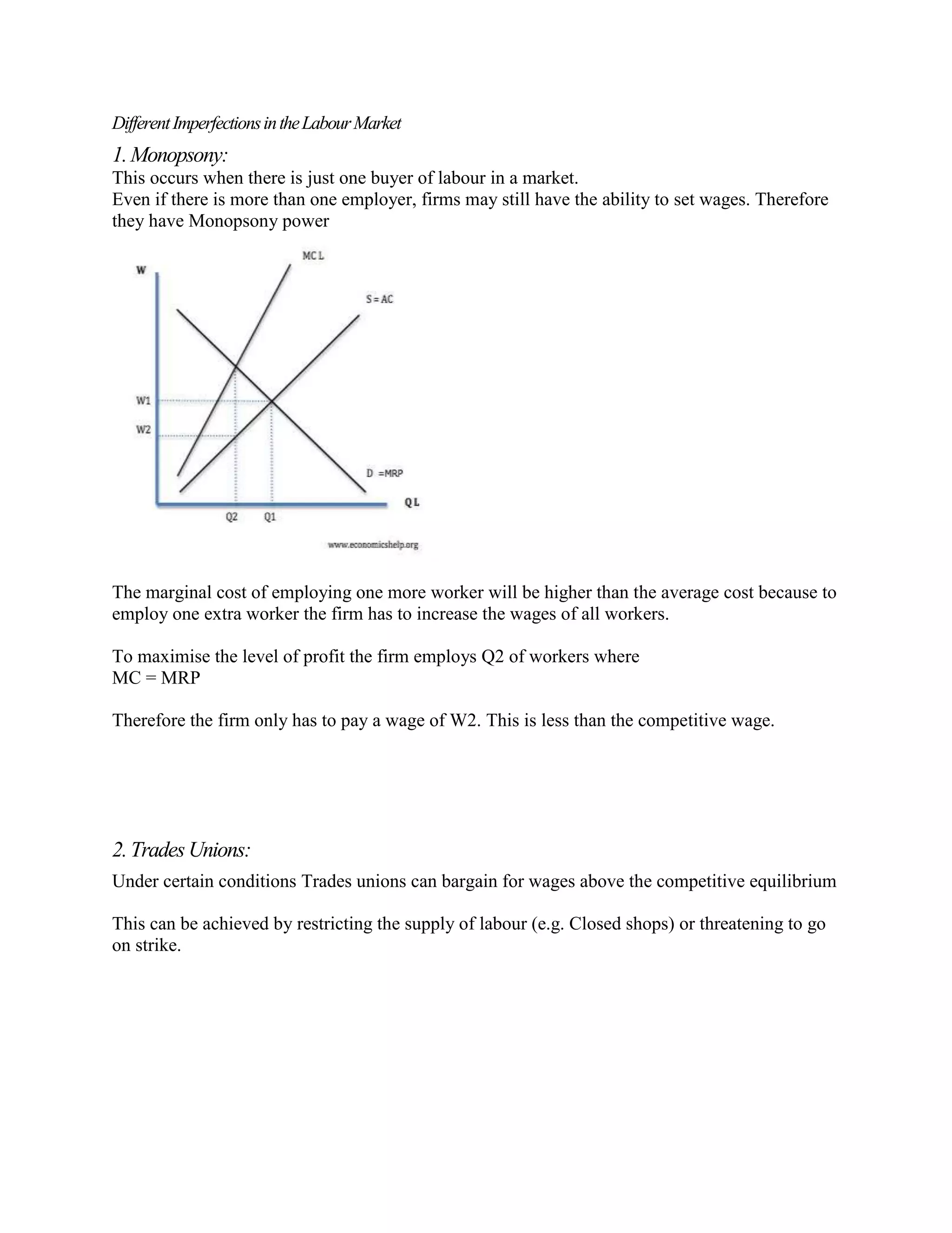 Different Imperfections in the Labour Market
1. Monopsony:
This occurs when there is just one buyer of labour in a market.
Even if there is more than one employer, firms may still have the ability to set wages. Therefore
they have Monopsony power




The marginal cost of employing one more worker will be higher than the average cost because to
employ one extra worker the firm has to increase the wages of all workers.

To maximise the level of profit the firm employs Q2 of workers where
MC = MRP

Therefore the firm only has to pay a wage of W2. This is less than the competitive wage.




2. Trades Unions:
Under certain conditions Trades unions can bargain for wages above the competitive equilibrium

This can be achieved by restricting the supply of labour (e.g. Closed shops) or threatening to go
on strike.
 